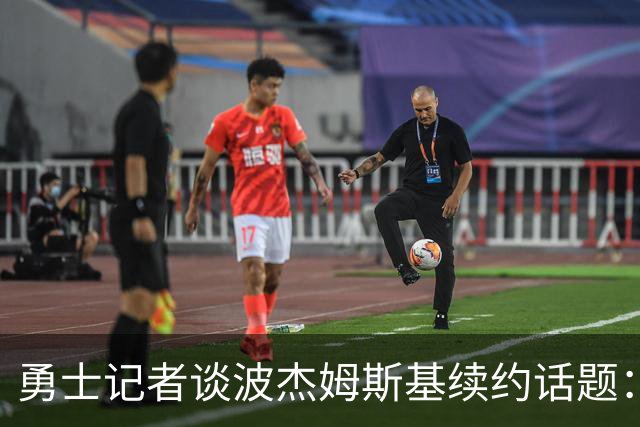 勇士记者谈波杰姆斯基续约话题：他的风格让其价值难以被准确评估
